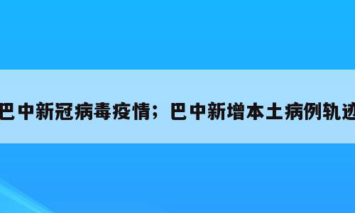 巴中新冠病毒疫情；巴中新增本土病例轨迹