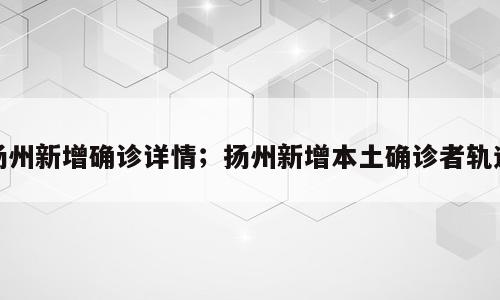 扬州新增确诊详情；扬州新增本土确诊者轨迹
