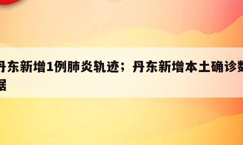 丹东新增1例肺炎轨迹；丹东新增本土确诊数据