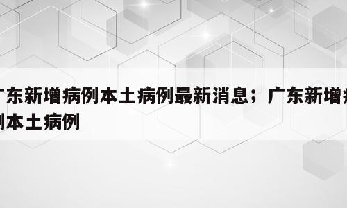 广东新增病例本土病例最新消息；广东新增病例本土病例