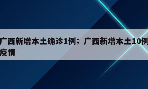 广西新增本土确诊1例；广西新增本土10例疫情