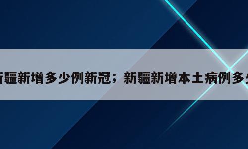 新疆新增多少例新冠；新疆新增本土病例多少