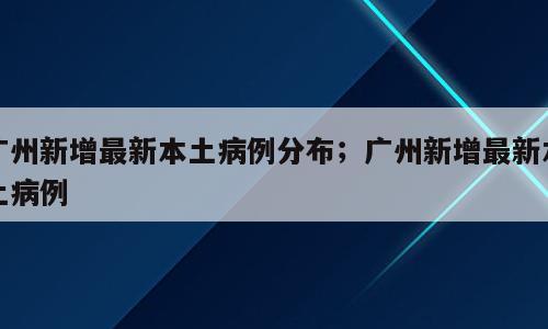 广州新增最新本土病例分布；广州新增最新本土病例