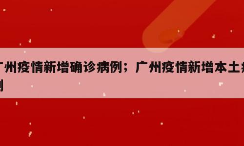 广州疫情新增确诊病例；广州疫情新增本土病例