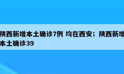陕西新增本土确诊7例 均在西安；陕西新增本土确诊39