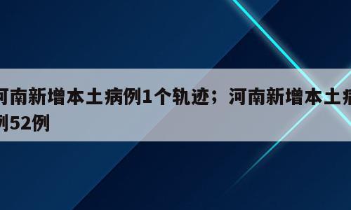 河南新增本土病例1个轨迹；河南新增本土病例52例