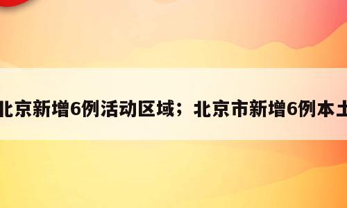 北京新增6例活动区域；北京市新增6例本土