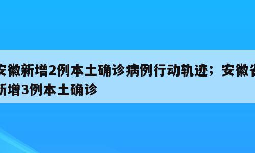 安徽新增2例本土确诊病例行动轨迹；安徽省新增3例本土确诊
