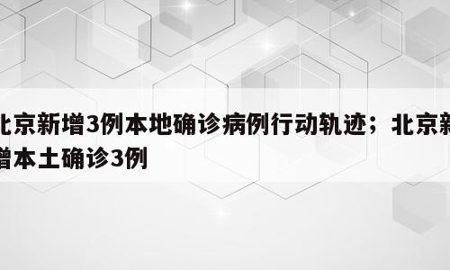 北京新增3例本地确诊病例行动轨迹；北京新增本土确诊3例