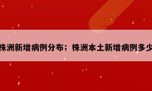 株洲新增病例分布；株洲本土新增病例多少
