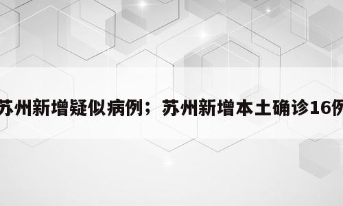 苏州新增疑似病例；苏州新增本土确诊16例
