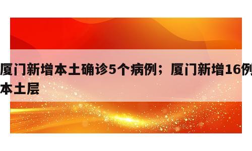 厦门新增本土确诊5个病例；厦门新增16例本土层