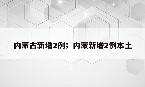 内蒙古新增2例；内蒙新增2例本土