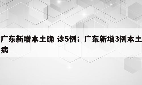 广东新增本土确 诊5例；广东新增3例本土病