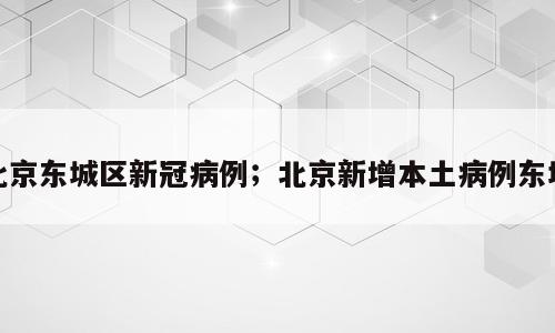 北京东城区新冠病例；北京新增本土病例东城