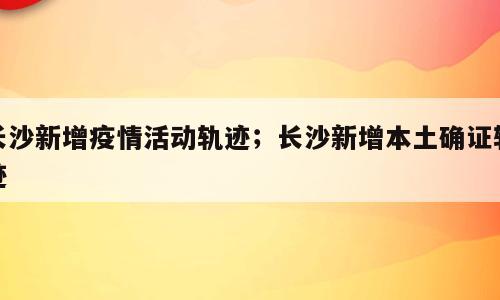 长沙新增疫情活动轨迹；长沙新增本土确证轨迹