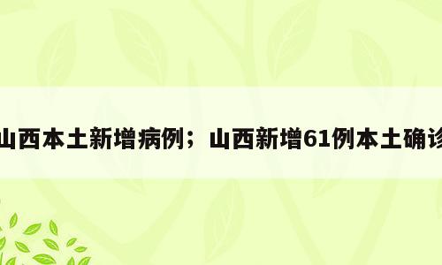 山西本土新增病例；山西新增61例本土确诊