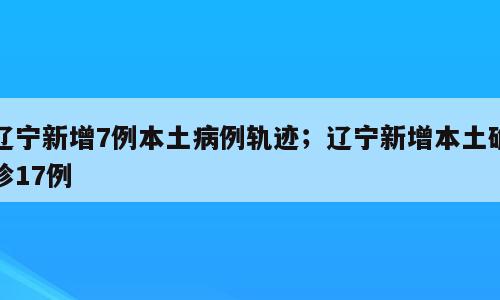 辽宁新增7例本土病例轨迹；辽宁新增本土确诊17例