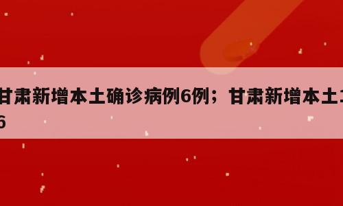甘肃新增本土确诊病例6例；甘肃新增本土16