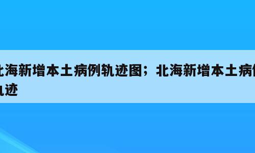 北海新增本土病例轨迹图；北海新增本土病例轨迹