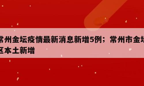 常州金坛疫情最新消息新增5例；常州市金坛区本土新增