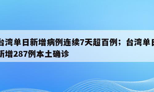 台湾单日新增病例连续7天超百例；台湾单日新增287例本土确诊
