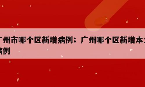 广州市哪个区新增病例；广州哪个区新增本土病例
