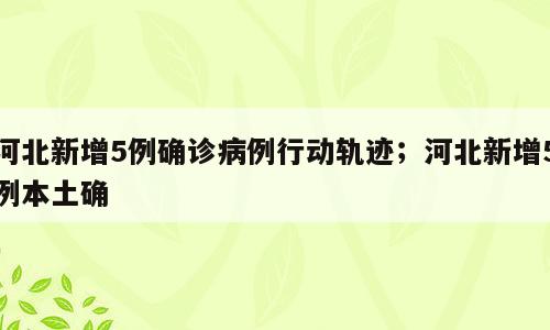 河北新增5例确诊病例行动轨迹；河北新增5例本土确