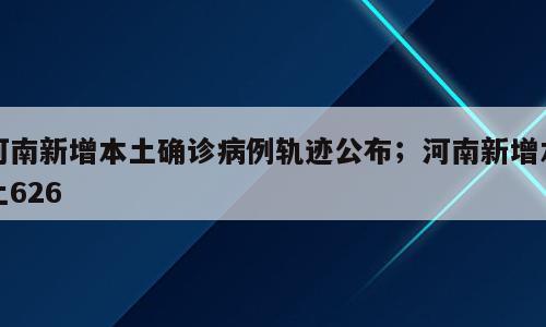 河南新增本土确诊病例轨迹公布；河南新增本土626