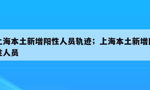 上海本土新增阳性人员轨迹；上海本土新增阳性人员