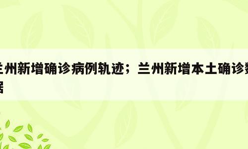 兰州新增确诊病例轨迹；兰州新增本土确诊数据