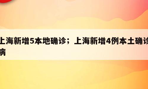 上海新增5本地确诊；上海新增4例本土确诊病