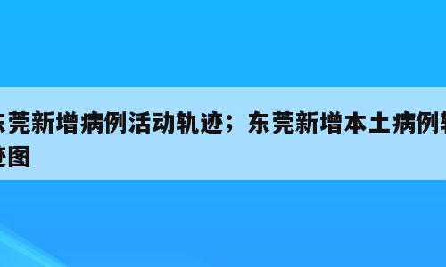 东莞新增病例活动轨迹；东莞新增本土病例轨迹图