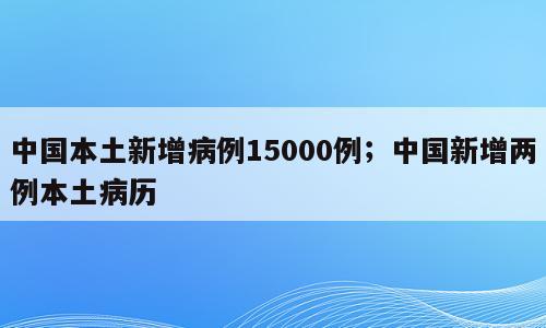 中国本土新增病例15000例；中国新增两例本土病历