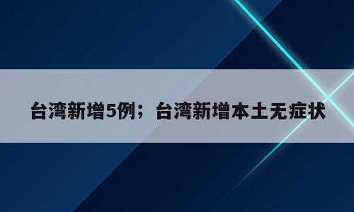 台湾新增5例；台湾新增本土无症状