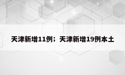 天津新增11例；天津新增19例本土