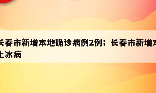 长春市新增本地确诊病例2例；长春市新增本土冰病