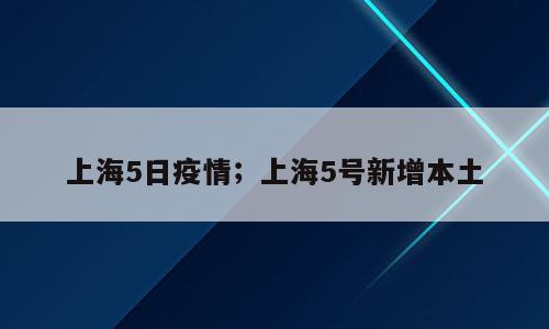 上海5日疫情；上海5号新增本土