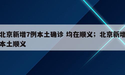 北京新增7例本土确诊 均在顺义；北京新增本土顺义