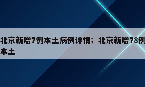 北京新增7例本土病例详情；北京新增78例本土