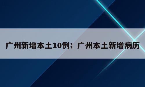广州新增本土10例；广州本土新增病历
