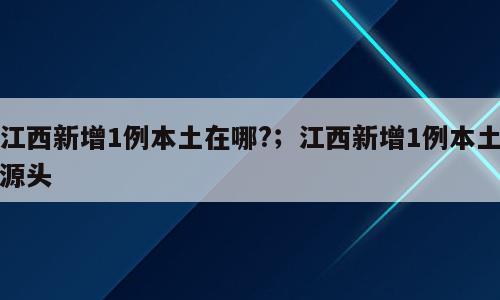 江西新增1例本土在哪?；江西新增1例本土源头