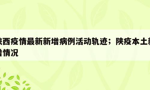 陕西疫情最新新增病例活动轨迹；陕疫本土新增情况