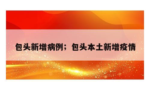包头新增病例；包头本土新增疫情