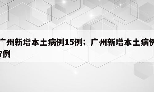 广州新增本土病例15例；广州新增本土病例7例