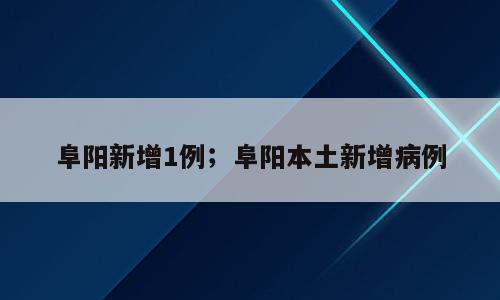 阜阳新增1例；阜阳本土新增病例
