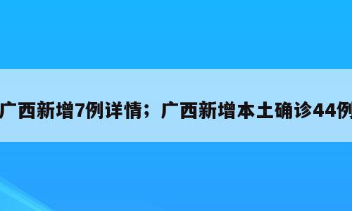 广西新增7例详情；广西新增本土确诊44例