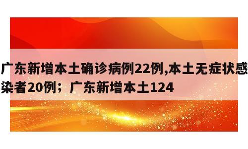 广东新增本土确诊病例22例,本土无症状感染者20例；广东新增本土124