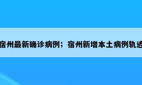 宿州最新确诊病例；宿州新增本土病例轨迹