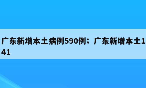 广东新增本土病例590例；广东新增本土141